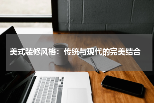  美式装修风格：传统与现代的完美结合