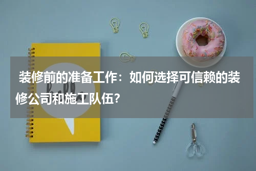 装修前的准备工作:如何选择可信赖的装修公司和施工队伍?