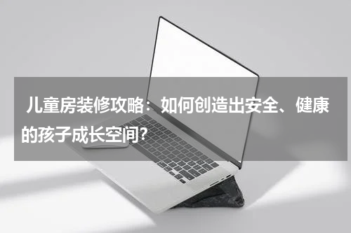 儿童房装修攻略:如何创造出安全、健康的孩子成长空间?