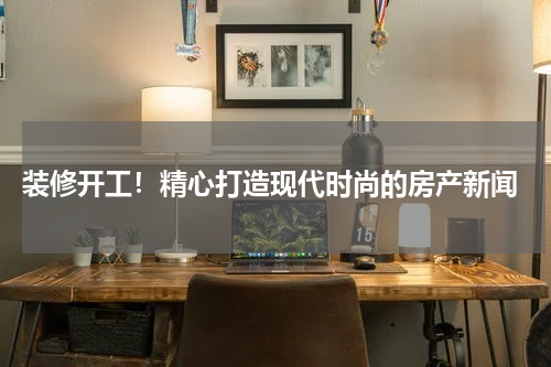 装修开工!精心打造现代时尚的房产新闻