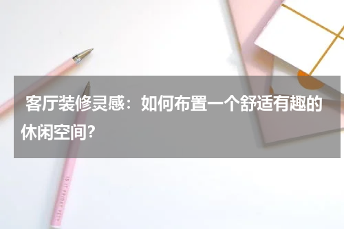 客厅装修灵感:如何布置一个舒适有趣的休闲空间?