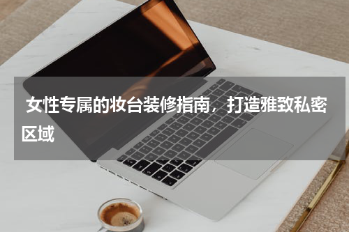  女性专属的妆台装修指南，打造雅致私密区域