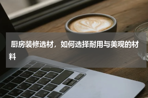  厨房装修选材，如何选择耐用与美观的材料