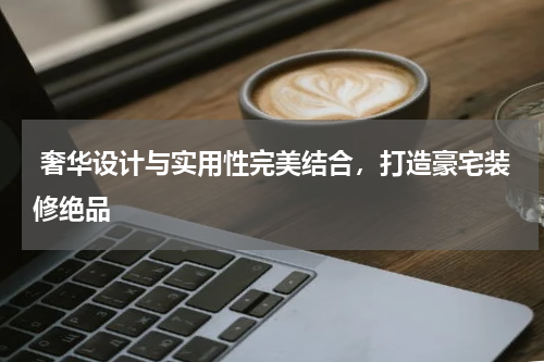 奢华设计与实用性完美结合,打造豪宅装修绝品