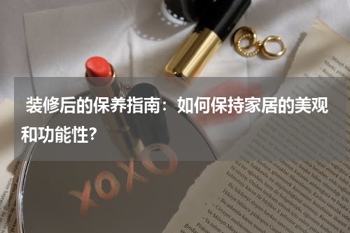 装修后的保养指南:如何保持家居的美观和功能性?