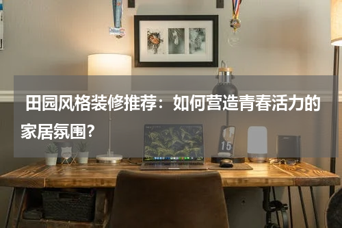  田园风格装修推荐：如何营造青春活力的家居氛围？