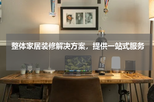  整体家居装修解决方案，提供一站式服务 