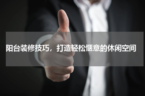  阳台装修技巧，打造轻松惬意的休闲空间