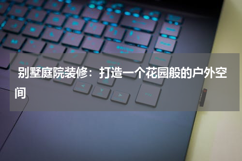 别墅庭院装修:打造一个花园般的户外空间