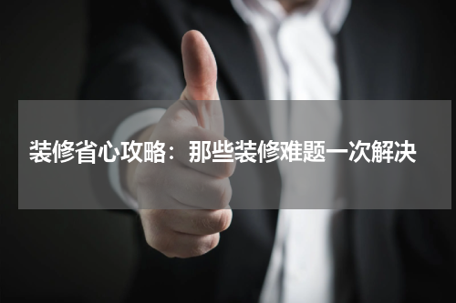  装修省心攻略：那些装修难题一次解决