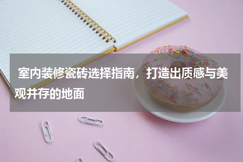  室内装修瓷砖选择指南，打造出质感与美观并存的地面