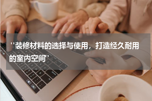  "装修材料的选择与使用，打造经久耐用的室内空间"
