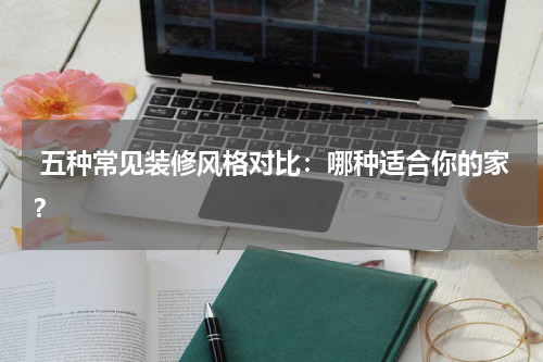  五种常见装修风格对比：哪种适合你的家？