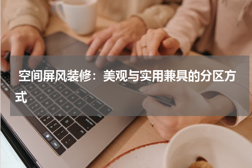  空间屏风装修：美观与实用兼具的分区方式
