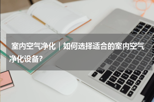  室内空气净化｜如何选择适合的室内空气净化设备？