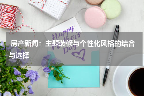  房产新闻：主题装修与个性化风格的结合与选择