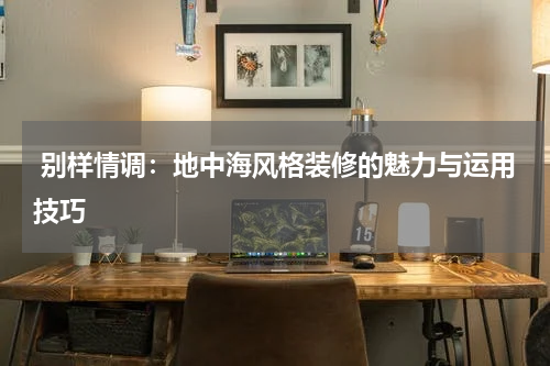  别样情调：地中海风格装修的魅力与运用技巧