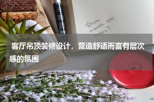 客厅吊顶装修设计,营造舒适而富有层次感的氛围