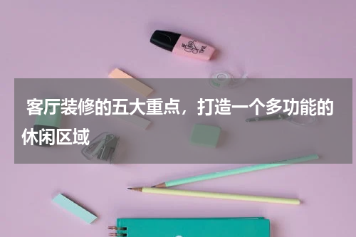 客厅装修的五大重点,打造一个多功能的休闲区域