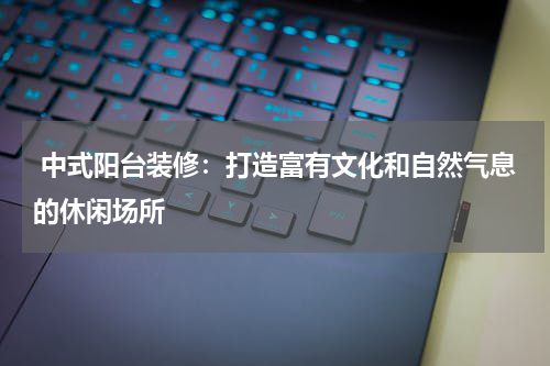 中式阳台装修:打造富有文化和自然气息的休闲场所