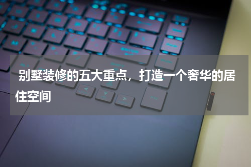 别墅装修的五大重点,打造一个奢华的居住空间