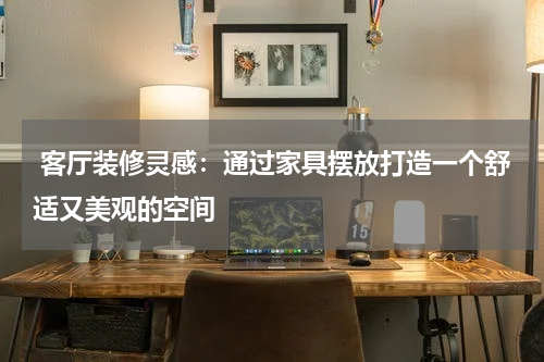  客厅装修灵感：通过家具摆放打造一个舒适又美观的空间