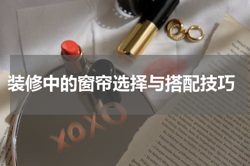  装修中的窗帘选择与搭配技巧