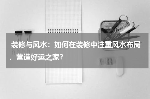 装修与风水:如何在装修中注重风水布局,营造好运之家?