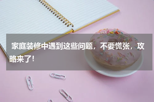  家庭装修中遇到这些问题，不要慌张，攻略来了！