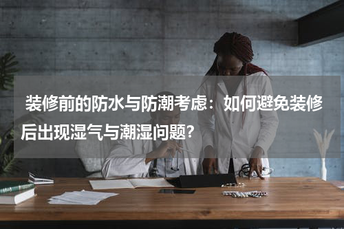 装修前的防水与防潮考虑:如何避免装修后出现湿气与潮湿问题?