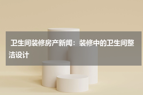  卫生间装修房产新闻：装修中的卫生间整洁设计