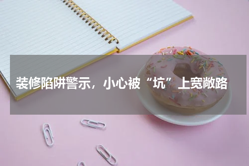  装修陷阱警示，小心被“坑”上宽敞路