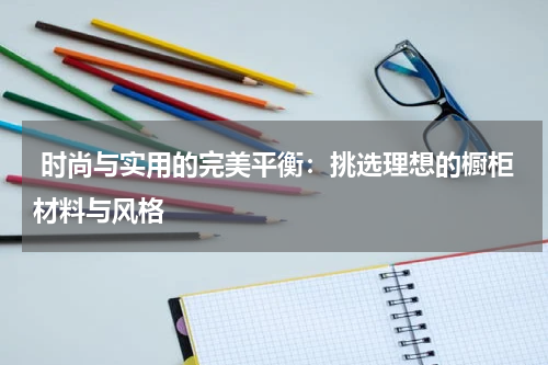 时尚与实用的完美平衡:挑选理想的橱柜材料与风格