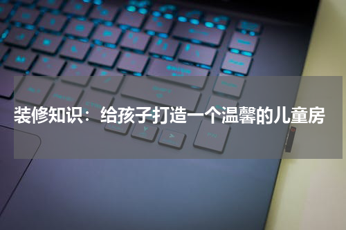  装修知识：给孩子打造一个温馨的儿童房