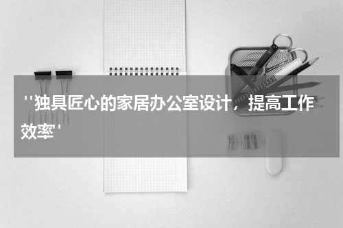  "独具匠心的家居办公室设计，提高工作效率"