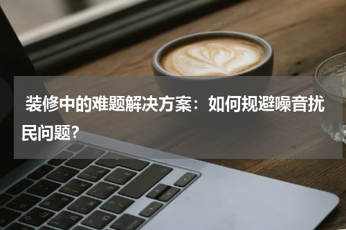  装修中的难题解决方案：如何规避噪音扰民问题？