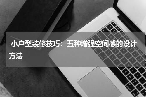  小户型装修技巧：五种增强空间感的设计方法