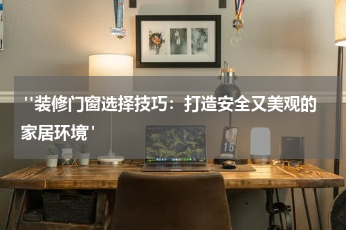  "装修门窗选择技巧：打造安全又美观的家居环境"