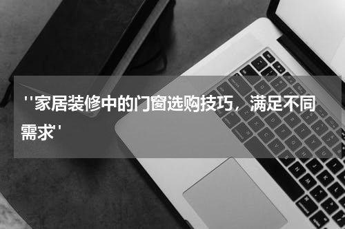 "家居装修中的门窗选购技巧,满足不同需求"