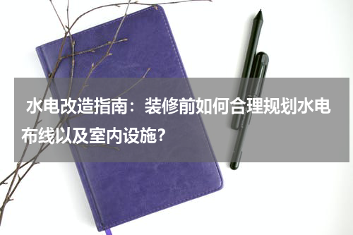 水电改造指南:装修前如何合理规划水电布线以及室内设施?