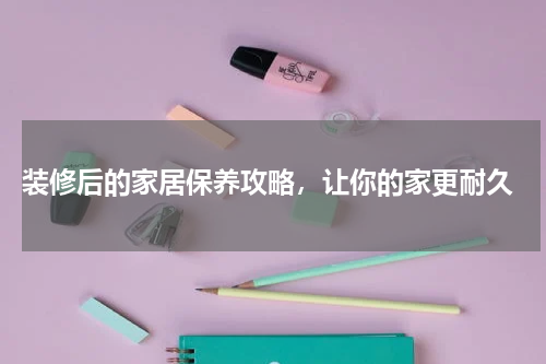  装修后的家居保养攻略，让你的家更耐久