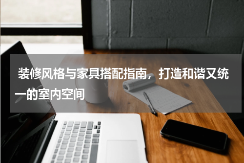  装修风格与家具搭配指南，打造和谐又统一的室内空间