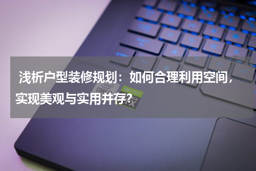 浅析户型装修规划:如何合理利用空间,实现美观与实用并存?