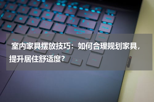 室内家具摆放技巧:如何合理规划家具,提升居住舒适度?