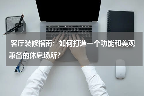  客厅装修指南：如何打造一个功能和美观兼备的休息场所？