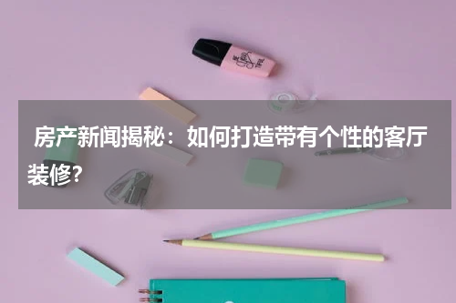  房产新闻揭秘：如何打造带有个性的客厅装修？