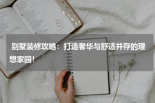  别墅装修攻略：打造奢华与舒适并存的理想家园！