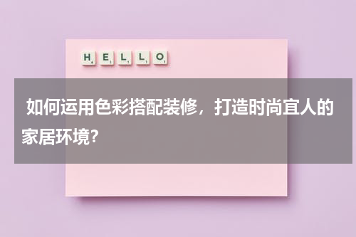  如何运用色彩搭配装修，打造时尚宜人的家居环境？