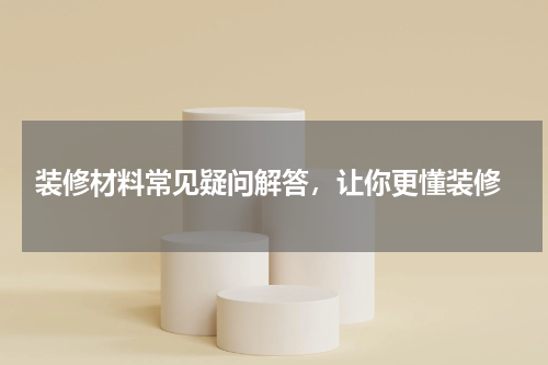  装修材料常见疑问解答，让你更懂装修