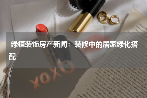  绿植装饰房产新闻：装修中的居家绿化搭配
